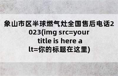 象山市区半球燃气灶全国售后电话2023(img src=your title is here alt=你的标题在这里)